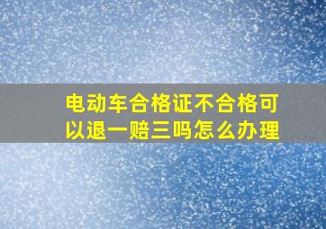 电动车合格证不合格可以退一赔三吗怎么办理