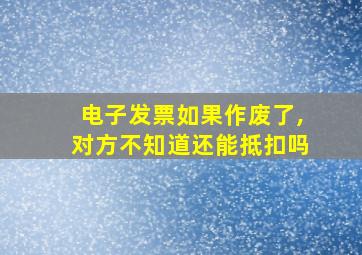 电子发票如果作废了,对方不知道还能抵扣吗