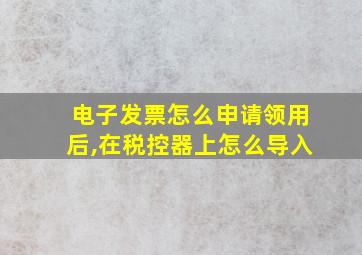 电子发票怎么申请领用后,在税控器上怎么导入