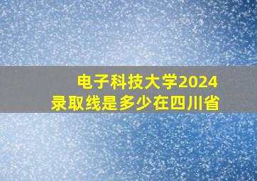 电子科技大学2024录取线是多少在四川省