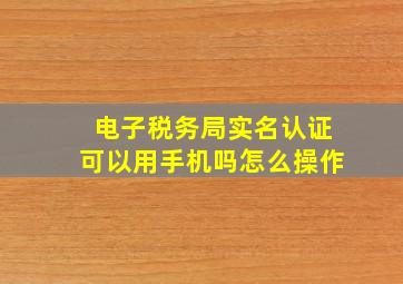 电子税务局实名认证可以用手机吗怎么操作