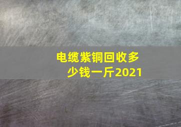 电缆紫铜回收多少钱一斤2021