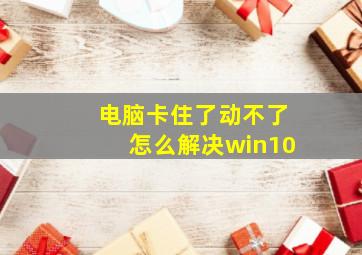 电脑卡住了动不了怎么解决win10