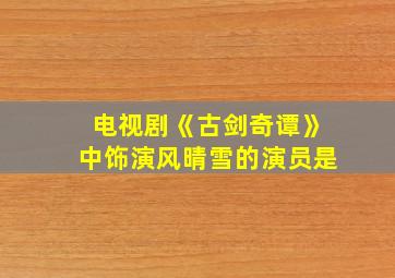 电视剧《古剑奇谭》中饰演风晴雪的演员是