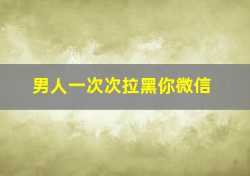 男人一次次拉黑你微信