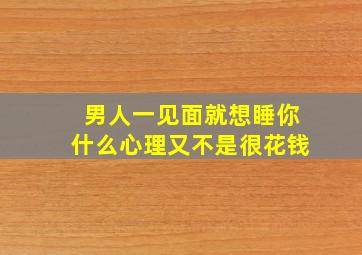 男人一见面就想睡你什么心理又不是很花钱