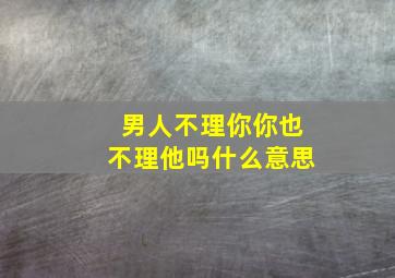 男人不理你你也不理他吗什么意思