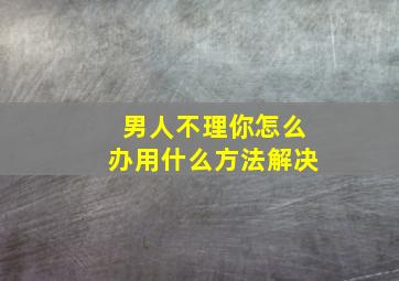 男人不理你怎么办用什么方法解决