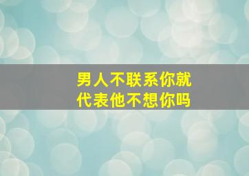 男人不联系你就代表他不想你吗