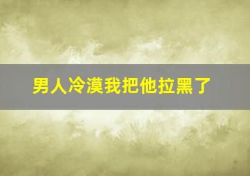 男人冷漠我把他拉黑了