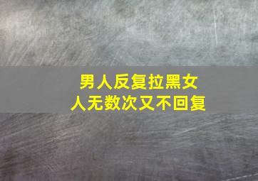 男人反复拉黑女人无数次又不回复