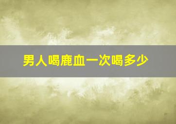 男人喝鹿血一次喝多少