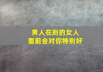 男人在别的女人面前会对你特别好