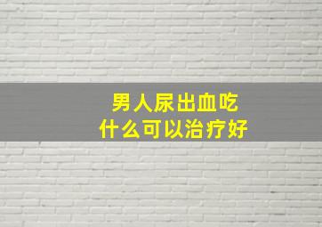 男人尿出血吃什么可以治疗好