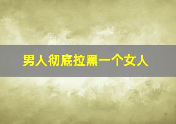 男人彻底拉黑一个女人