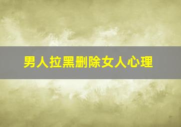 男人拉黑删除女人心理