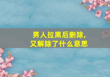 男人拉黑后删除,又解除了什么意思