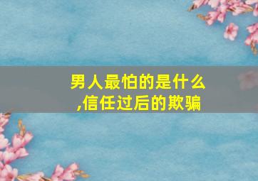 男人最怕的是什么,信任过后的欺骗