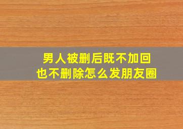 男人被删后既不加回也不删除怎么发朋友圈