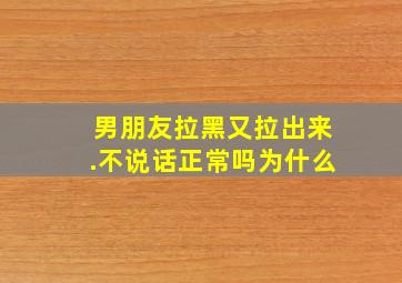 男朋友拉黑又拉出来.不说话正常吗为什么