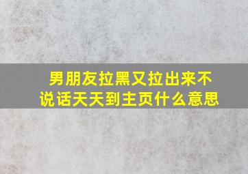 男朋友拉黑又拉出来不说话天天到主页什么意思