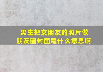 男生把女朋友的照片做朋友圈封面是什么意思啊