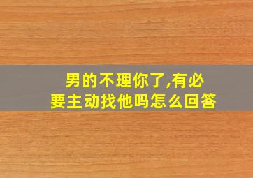 男的不理你了,有必要主动找他吗怎么回答