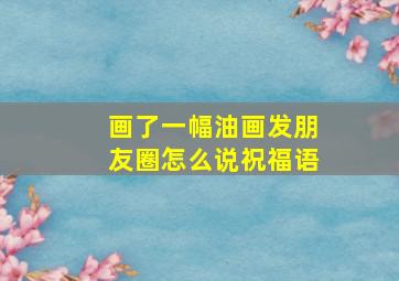 画了一幅油画发朋友圈怎么说祝福语