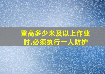 登高多少米及以上作业时,必须执行一人防护