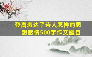 登高表达了诗人怎样的思想感情500字作文题目