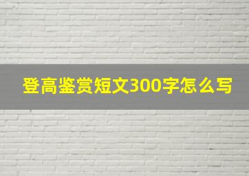 登高鉴赏短文300字怎么写