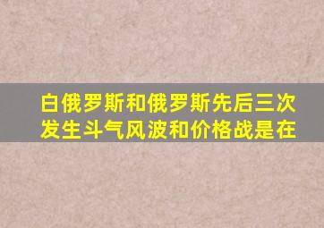 白俄罗斯和俄罗斯先后三次发生斗气风波和价格战是在