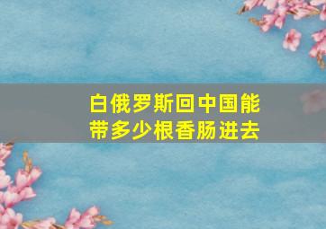 白俄罗斯回中国能带多少根香肠进去