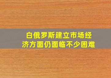 白俄罗斯建立市场经济方面仍面临不少困难