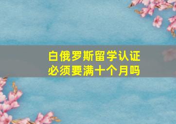 白俄罗斯留学认证必须要满十个月吗