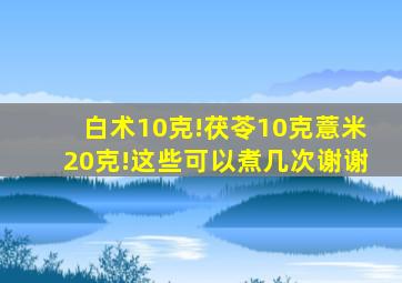 白术10克!茯苓10克薏米20克!这些可以煮几次谢谢