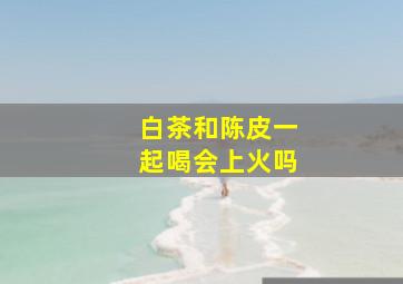 白茶和陈皮一起喝会上火吗