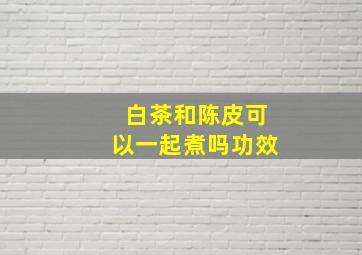 白茶和陈皮可以一起煮吗功效