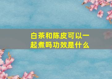 白茶和陈皮可以一起煮吗功效是什么