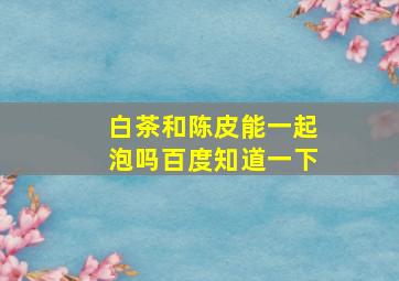 白茶和陈皮能一起泡吗百度知道一下