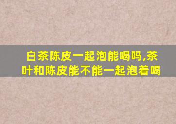 白茶陈皮一起泡能喝吗,茶叶和陈皮能不能一起泡着喝