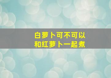 白萝卜可不可以和红萝卜一起煮