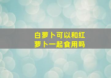 白萝卜可以和红萝卜一起食用吗