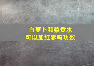 白萝卜和梨煮水可以加红枣吗功效