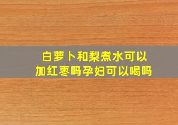 白萝卜和梨煮水可以加红枣吗孕妇可以喝吗