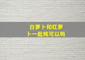 白萝卜和红萝卜一起炖可以吗