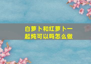 白萝卜和红萝卜一起炖可以吗怎么做