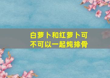 白萝卜和红萝卜可不可以一起炖排骨