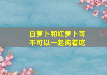 白萝卜和红萝卜可不可以一起炖着吃