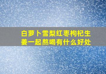 白萝卜雪梨红枣枸杞生姜一起熬喝有什么好处